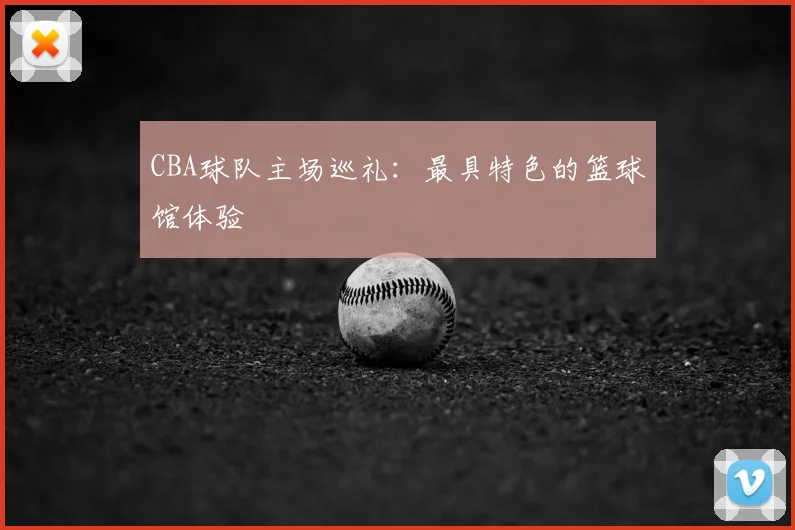 CBA球队主场巡礼：最具特色的篮球馆体验