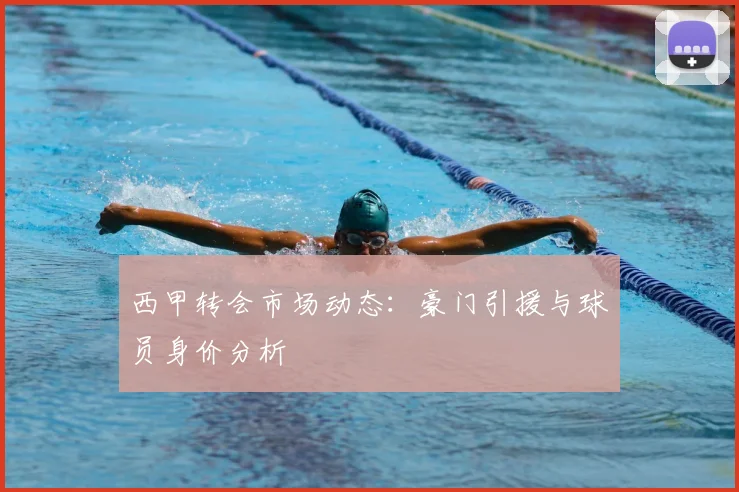 西甲转会市场动态：豪门引援与球员身价分析