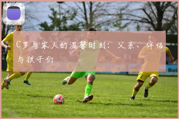 C罗与家人的温馨时刻:父亲、伴侣与孩子们