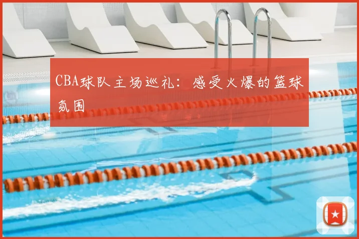 CBA球队主场巡礼:感受火爆的篮球氛围