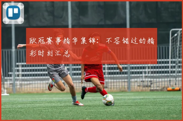 欧冠赛事精华集锦：不容错过的精彩时刻汇总