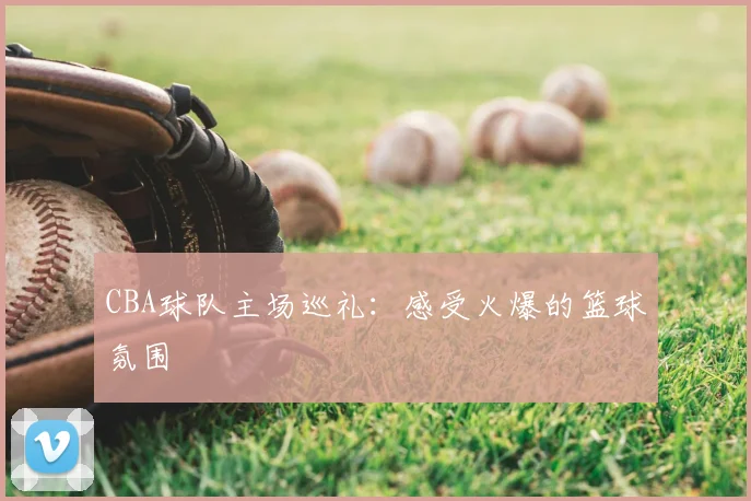 CBA球队主场巡礼：感受火爆的篮球氛围