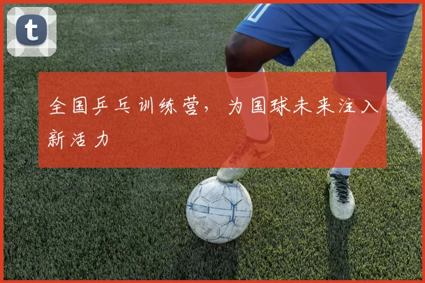 全国乒乓训练营，为国球未来注入新活力