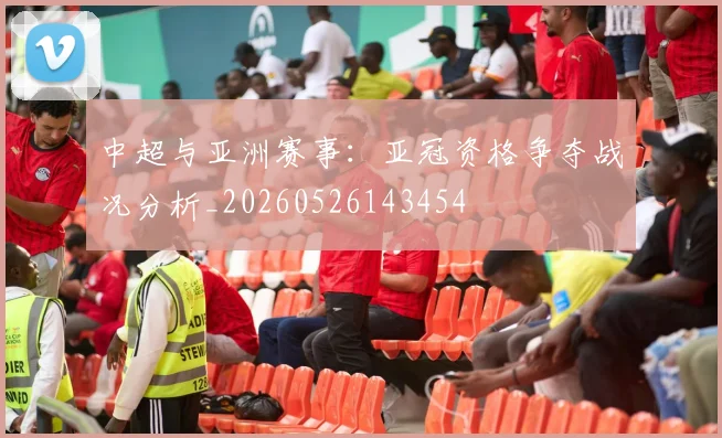 中超与亚洲赛事：亚冠资格争夺战况分析_20260526143454