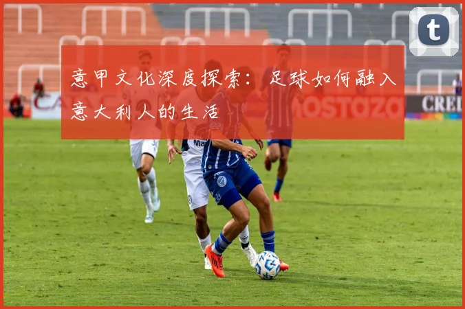 意甲文化深度探索：足球如何融入意大利人的生活