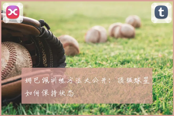 姆巴佩训练方法大公开：顶级球星如何保持状态