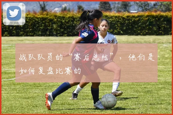 战队队员的“赛后总结”,他们是如何复盘比赛的